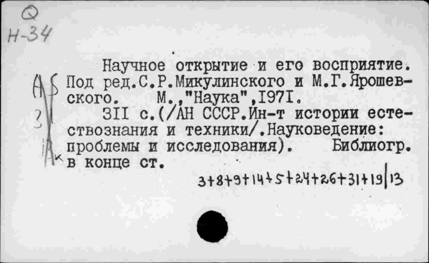 ﻿Н-5^
Научное открытие и его восприятие.
ÏПoд ред.С.Р.Микулинского и М.Г.Ярошев-ского. М.,"Наука",1971.
311 с.(/АН СССР.Ин-т истории естествознания и техники/.Науковедение: проблемы и исследования). Библиогр.
^в конце ст.	I
5- ич+2,6+-31+1з|»3>